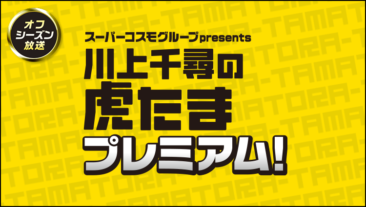 スーパーコスモグループpresents 川上千尋の虎たまプレミアム！！