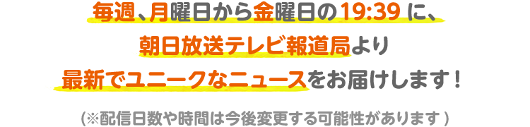 毎週、月曜日から金曜日の19:39に、朝日放送テレビ報道局より最新でユニークなニュースをお届けします！(※配信日数や時間は今後変更する可能性があります)